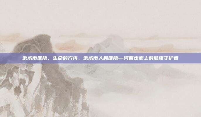 武威市医院,生命的方舟,武威市人民医院—河西走廊上的健康守护者