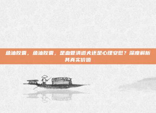 鱼油胶囊,鱼油胶囊,是血管清道夫还是心理安慰?深度解析其真实价值
