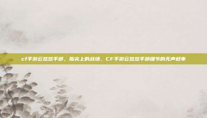 cf手游云悠悠手部,指尖上的战场,CF手游云悠悠手部细节的无声叙事