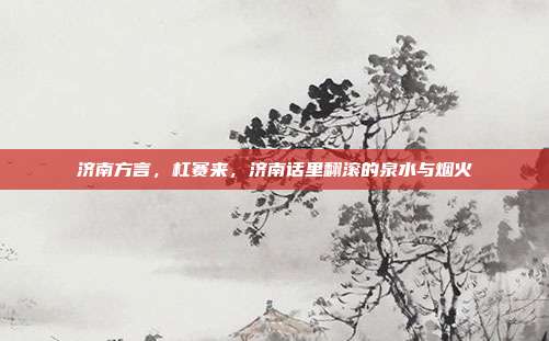 济南方言,杠赛来,济南话里翻滚的泉水与烟火