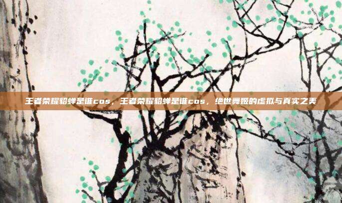 王者荣耀貂蝉是谁cos,王者荣耀貂蝉是谁cos,绝世舞姬的虚拟与真实之美