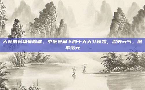 大补的食物有哪些,中医视角下的十大大补食物,温养元气,固本培元