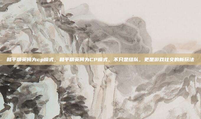 和平精英何为cp模式,和平精英何为CP模式,不只是组队,更是游戏社交的新玩法