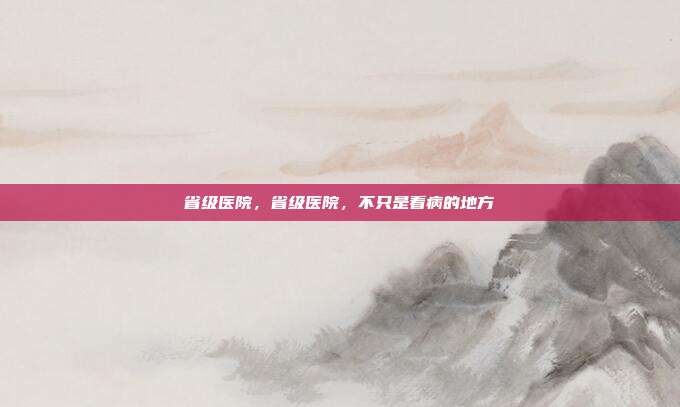省级医院,省级医院,不只是看病的地方