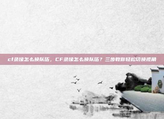 cf录像怎么换队伍,CF录像怎么换队伍?三步教你轻松切换视角