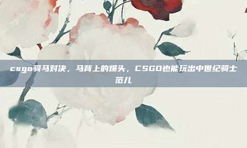 csgo骑马对决,马背上的爆头,CSGO也能玩出中世纪骑士范儿