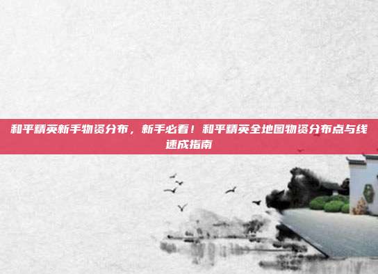 和平精英新手物资分布,新手必看!和平精英全地图物资分布点与线速成指南