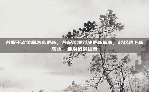 台服王者荣耀怎么更新,台服传说对决更新指南,轻松跟上新版本,告别错误提示