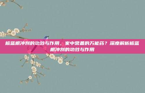 板蓝根冲剂的功效与作用,家中常备的万能药?深度解析板蓝根冲剂的功效与作用