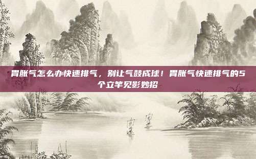 胃胀气怎么办快速排气,别让气鼓成球!胃胀气快速排气的5个立竿见影妙招