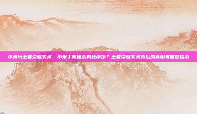 小米玩王者荣耀失灵,小米手机团战疯狂摩擦?王者荣耀失灵背后的真相与自救指南