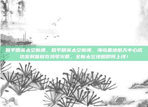 和平精英太空新闻,和平精英太空新闻,海岛基地航天中心成功发射首枚吃鸡号火箭,全新太空地图即将上线!