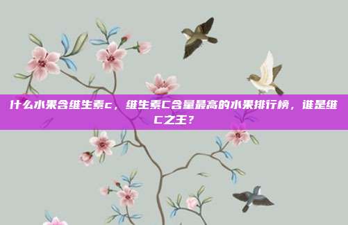 什么水果含维生素c,维生素C含量最高的水果排行榜,谁是维C之王?