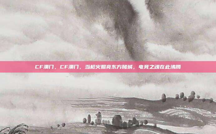 CF澳门,CF澳门,当枪火照亮东方赌城,电竞之魂在此沸腾
