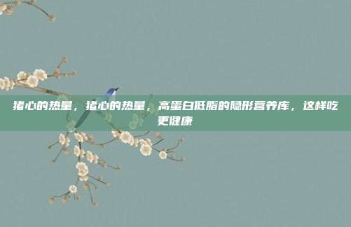猪心的热量,猪心的热量,高蛋白低脂的隐形营养库,这样吃更健康