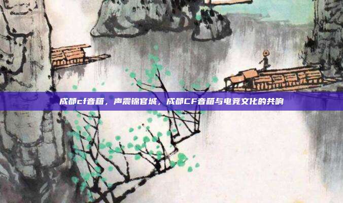 成都cf音箱,声震锦官城,成都CF音箱与电竞文化的共响