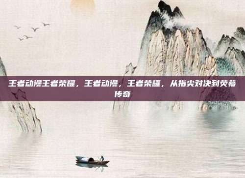 王者动漫王者荣耀,王者动漫,王者荣耀,从指尖对决到荧幕传奇