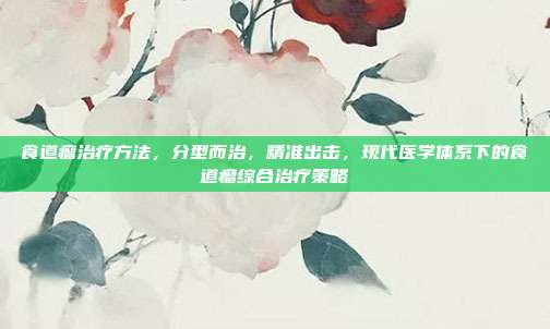 食道瘤治疗方法,分型而治,精准出击,现代医学体系下的食道瘤综合治疗策略