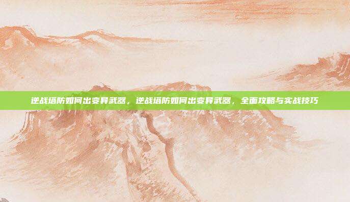 逆战塔防如何出变异武器,逆战塔防如何出变异武器,全面攻略与实战技巧