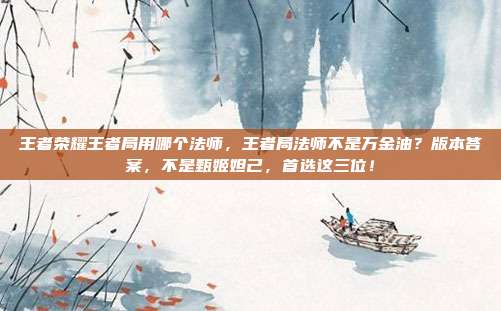 王者荣耀王者局用哪个法师,王者局法师不是万金油?版本答案,不是甄姬妲己,首选这三位!