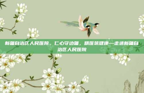 新疆自治区人民医院,仁心守边疆,精医筑健康—走进新疆自治区人民医院