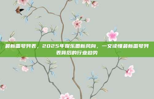 最新番号列表,2025年娱乐圈新风向,一文读懂最新番号列表背后的行业趋势