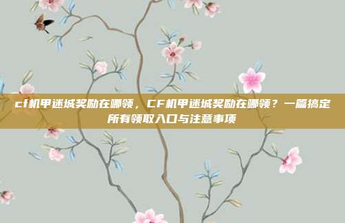 cf机甲迷城奖励在哪领,CF机甲迷城奖励在哪领?一篇搞定所有领取入口与注意事项