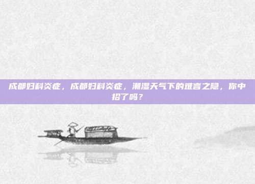 成都妇科炎症,成都妇科炎症,潮湿天气下的难言之隐,你中招了吗?