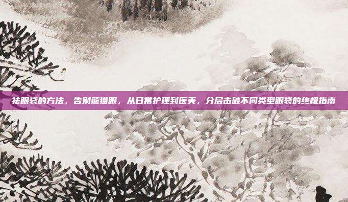 祛眼袋的方法,告别熊猫眼,从日常护理到医美,分层击破不同类型眼袋的终极指南