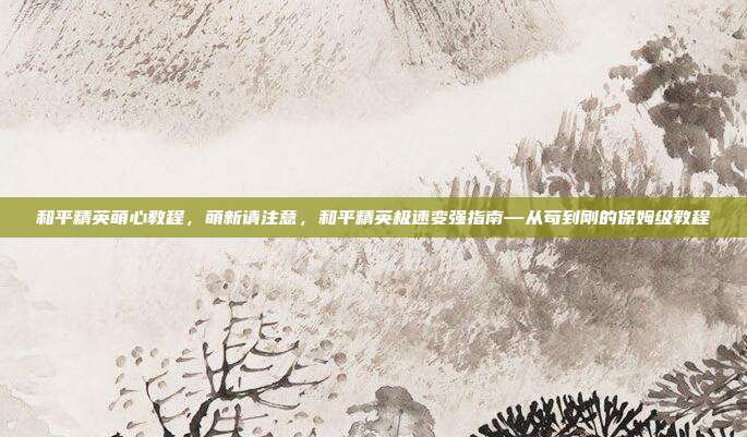 和平精英萌心教程,萌新请注意,和平精英极速变强指南—从苟到刚的保姆级教程