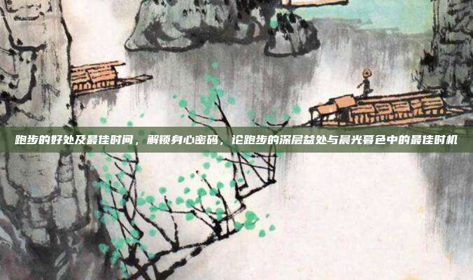 跑步的好处及最佳时间,解锁身心密码,论跑步的深层益处与晨光暮色中的最佳时机