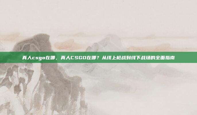 真人csgo在哪,真人CSGO在哪?从线上枪战到线下战场的全面指南