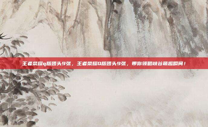 王者荣耀q版团头9张,王者荣耀Q版团头9张,带你领略峡谷萌趣瞬间!