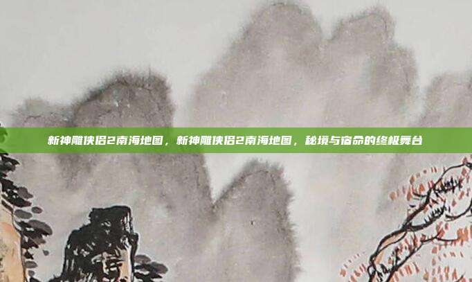 新神雕侠侣2南海地图,新神雕侠侣2南海地图,秘境与宿命的终极舞台