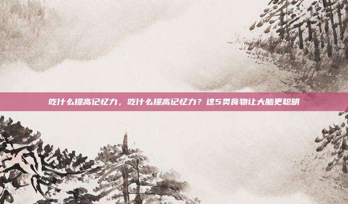 吃什么提高记忆力,吃什么提高记忆力?这5类食物让大脑更聪明