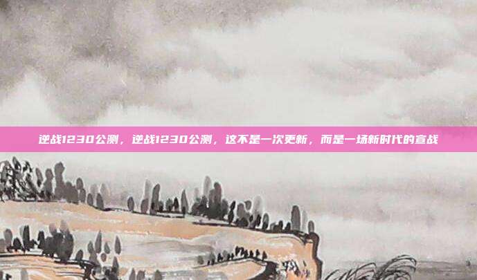 逆战1230公测,逆战1230公测,这不是一次更新,而是一场新时代的宣战