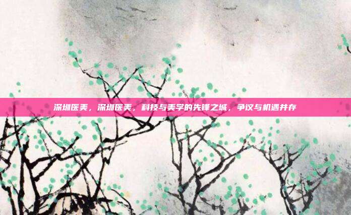 深圳医美,深圳医美,科技与美学的先锋之城,争议与机遇并存
