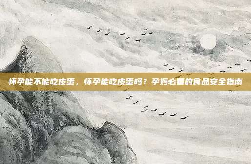怀孕能不能吃皮蛋,怀孕能吃皮蛋吗?孕妈必看的食品安全指南