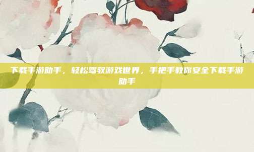 下载手游助手,轻松驾驭游戏世界,手把手教你安全下载手游助手