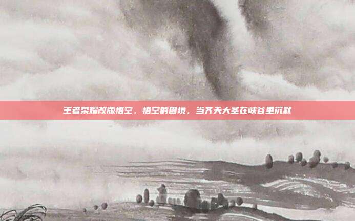 王者荣耀改版悟空,悟空的困境,当齐天大圣在峡谷里沉默