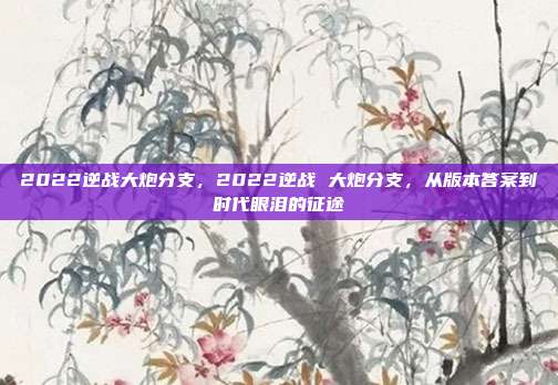 2022逆战大炮分支,2022逆战 大炮分支,从版本答案到时代眼泪的征途