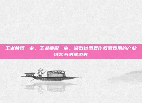 王者荣耀一审,王者荣耀一审,游戏地图著作权案背后的产业博弈与法律边界