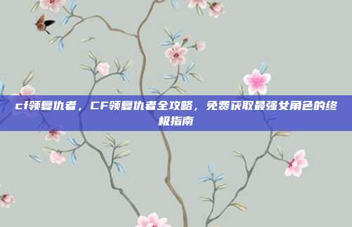 cf领复仇者,CF领复仇者全攻略,免费获取最强女角色的终极指南