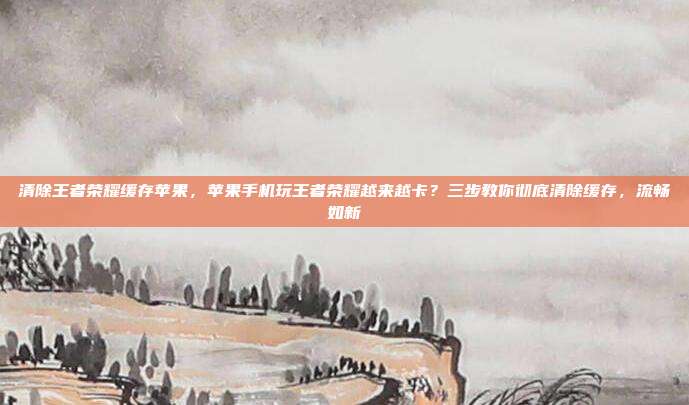 清除王者荣耀缓存苹果,苹果手机玩王者荣耀越来越卡?三步教你彻底清除缓存,流畅如新