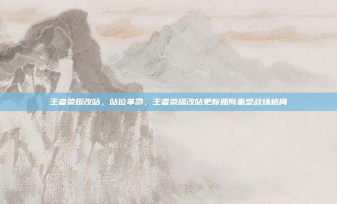 王者荣耀改站,站位革命,王者荣耀改站更新如何重塑战场格局