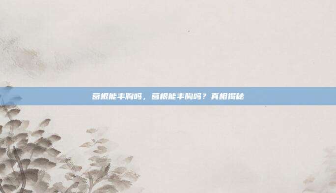 葛根能丰胸吗,葛根能丰胸吗?真相揭秘