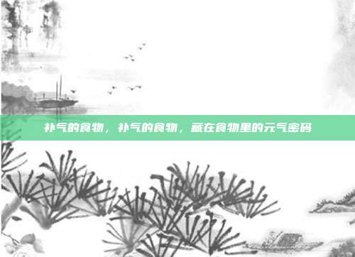 补气的食物,补气的食物,藏在食物里的元气密码