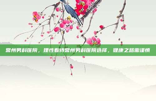 常州男科医院,理性看待常州男科医院选择,健康之路需谨慎