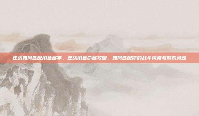 逆战如何匹配角色名字,逆战角色命名攻略,如何匹配你的战斗风格与游戏灵魂