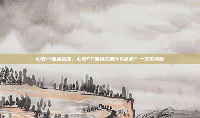 心脏cf值啥意思,心脏CF值到底是什么意思?一文讲清楚